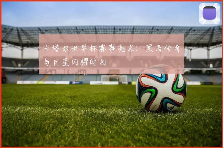 卡塔尔世界杯赛事亮点:黑马传奇与巨星闪耀时刻