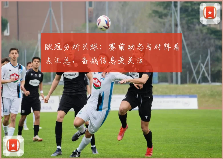 欧冠分析买球：赛前动态与对阵看点汇总，备战信息受关注