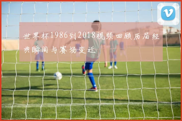 世界杯1986到2018视频回顾历届经典瞬间与赛场变迁