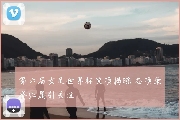 第六届女足世界杯奖项揭晓 各项荣誉归属引关注