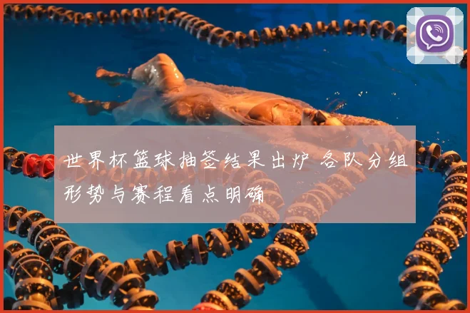 世界杯篮球抽签结果出炉 各队分组形势与赛程看点明确