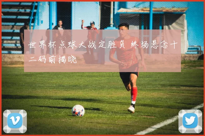 世界杯点球大战定胜负 终场悬念十二码前揭晓