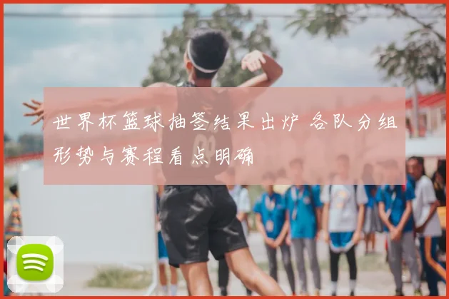 世界杯篮球抽签结果出炉 各队分组形势与赛程看点明确