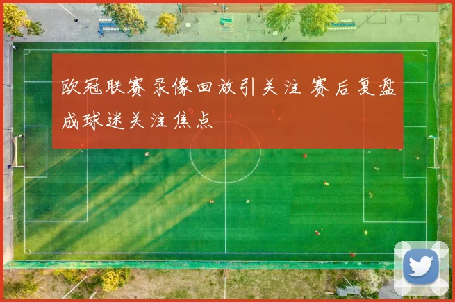 欧冠联赛录像回放引关注 赛后复盘成球迷关注焦点