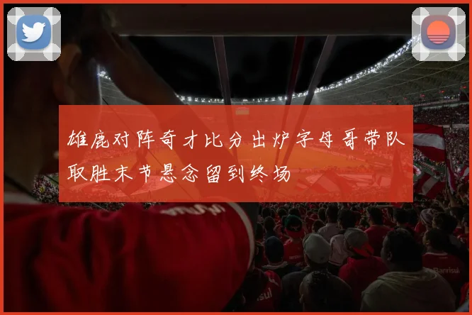 雄鹿对阵奇才比分出炉字母哥带队取胜末节悬念留到终场