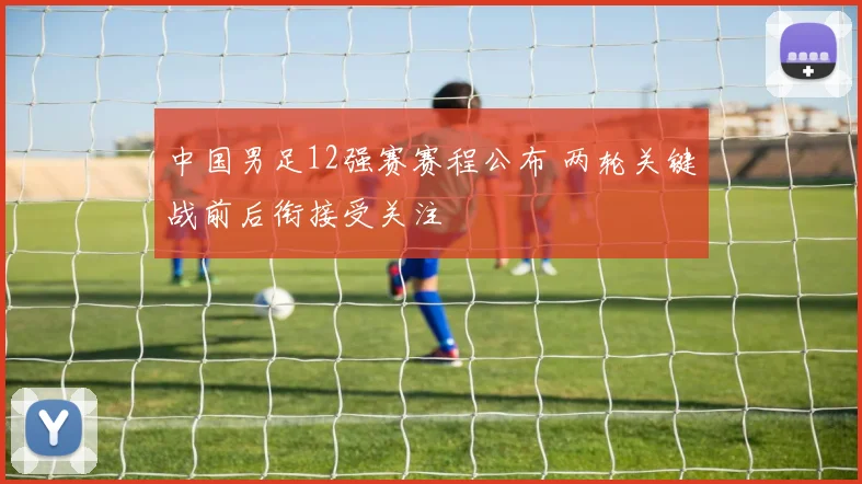 中国男足12强赛赛程公布 两轮关键战前后衔接受关注