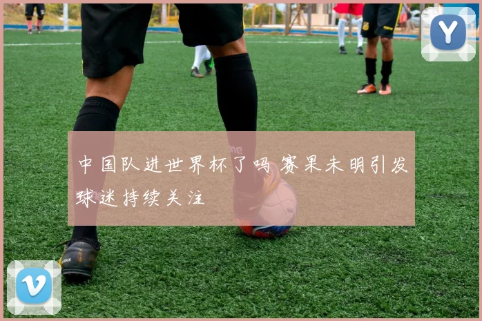 中国队进世界杯了吗 赛果未明引发球迷持续关注