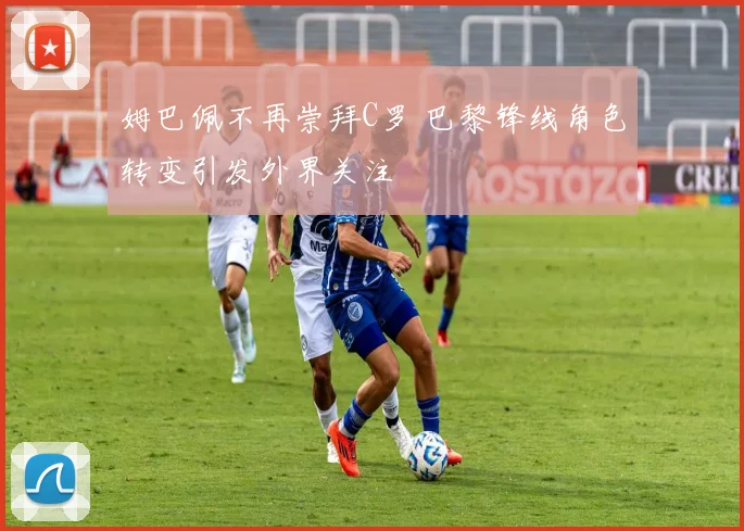 姆巴佩不再崇拜C罗 巴黎锋线角色转变引发外界关注