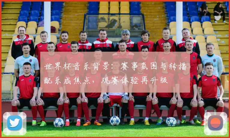 世界杯音乐背景:赛事氛围与转播配乐成焦点,观赛体验再升级