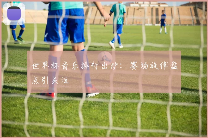 世界杯音乐排行出炉:赛场旋律盘点引关注