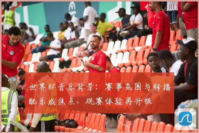 世界杯音乐背景:赛事氛围与转播配乐成焦点,观赛体验再升级