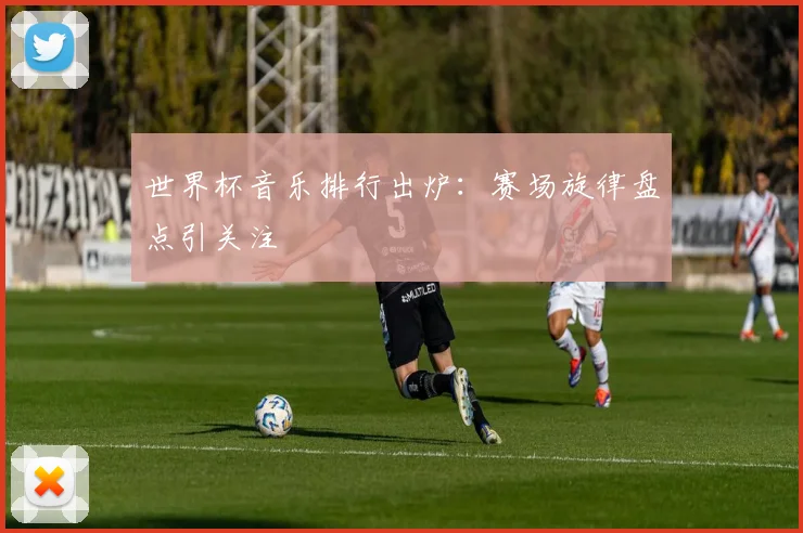 世界杯音乐排行出炉:赛场旋律盘点引关注