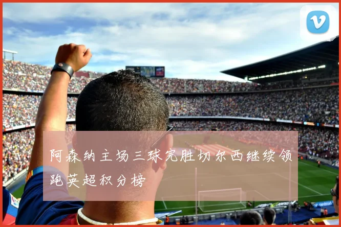 阿森纳主场三球完胜切尔西继续领跑英超积分榜