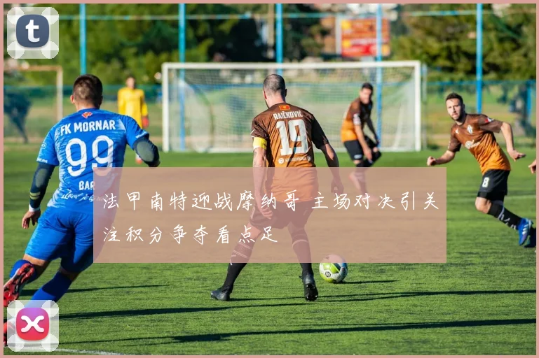 法甲南特迎战摩纳哥 主场对决引关注积分争夺看点足