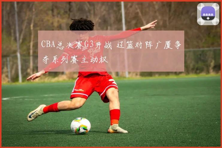 CBA总决赛G3开战 辽篮对阵广厦争夺系列赛主动权