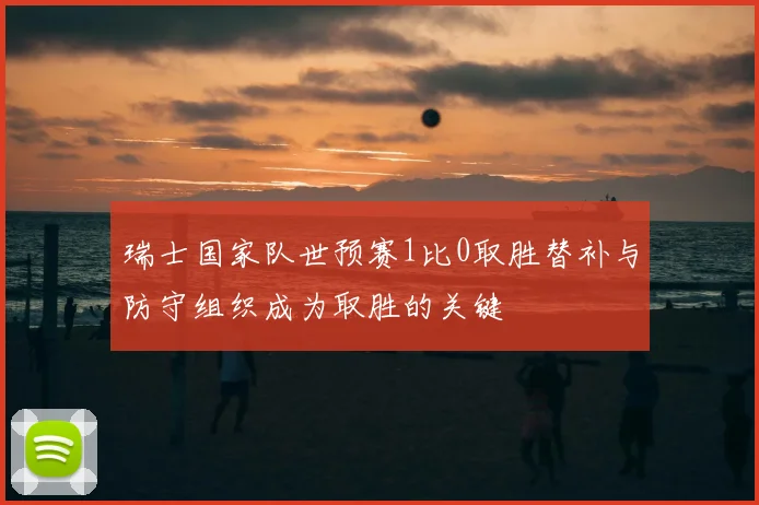 瑞士国家队世预赛1比0取胜替补与防守组织成为取胜的关键