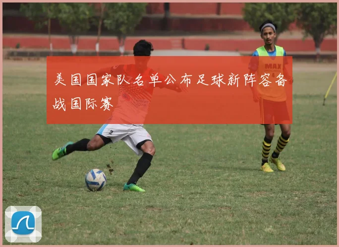 美国国家队名单公布足球新阵容备战国际赛