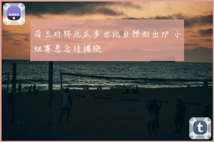 荷兰对阵厄瓜多尔比分预测出炉 小组赛悬念待揭晓