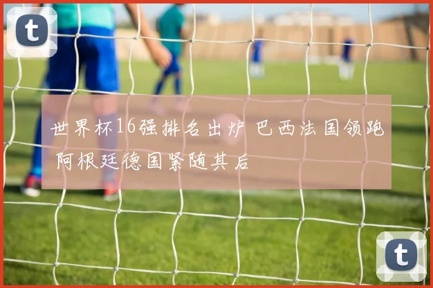 世界杯16强排名出炉 巴西法国领跑 阿根廷德国紧随其后