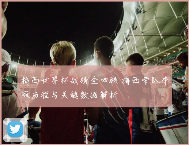 梅西世界杯战绩全回顾 梅西带队夺冠历程与关键数据解析