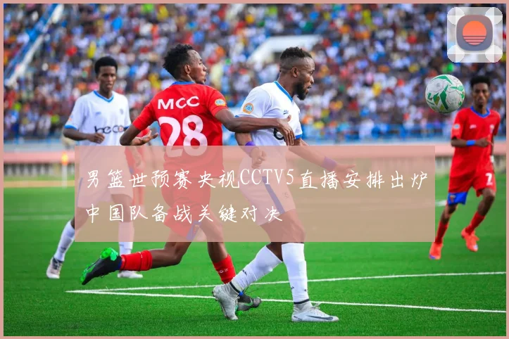 男篮世预赛央视CCTV5直播安排出炉中国队备战关键对决