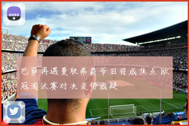 巴萨再遇曼联弗爵爷旧将成焦点 欧冠淘汰赛对决走势成疑