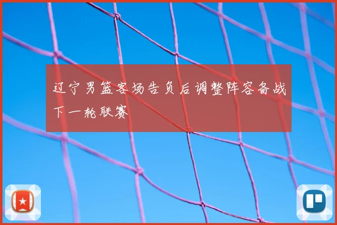 辽宁男篮客场告负后调整阵容备战下一轮联赛
