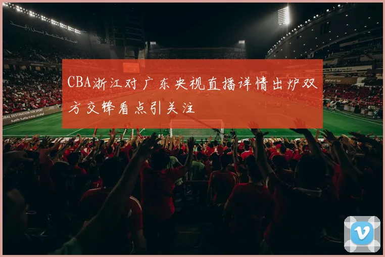 CBA浙江对广东央视直播详情出炉双方交锋看点引关注