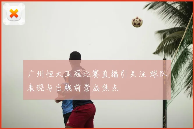 广州恒大亚冠比赛直播引关注 球队表现与出线前景成焦点