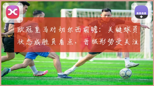 欧冠皇马对切尔西前瞻：关键球员状态成胜负看点，晋级形势受关注