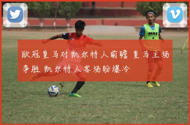 欧冠皇马对凯尔特人前瞻 皇马主场争胜 凯尔特人客场盼爆冷