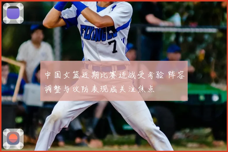 中国女篮近期比赛连战受考验 阵容调整与攻防表现成关注焦点