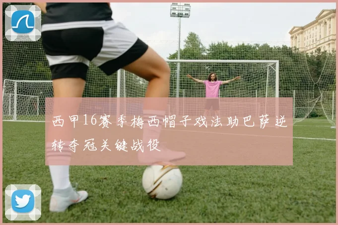 西甲16赛季梅西帽子戏法助巴萨逆转夺冠关键战役