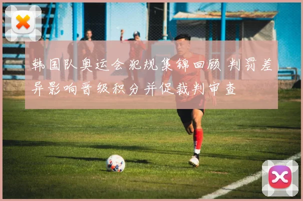 韩国队奥运会犯规集锦回顾 判罚差异影响晋级积分并促裁判审查