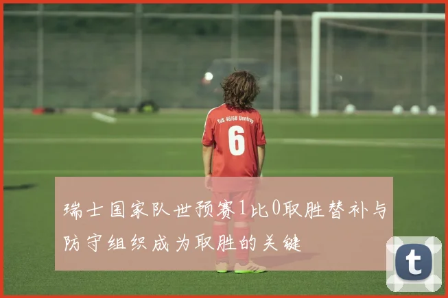 瑞士国家队世预赛1比0取胜替补与防守组织成为取胜的关键
