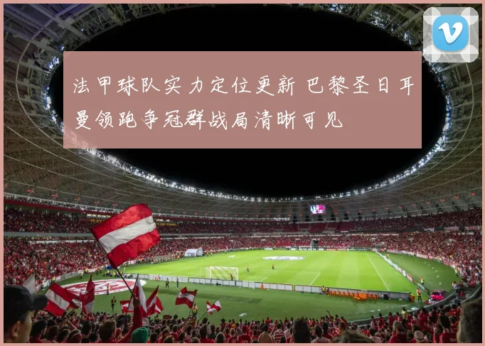 法甲球队实力定位更新 巴黎圣日耳曼领跑争冠群战局清晰可见