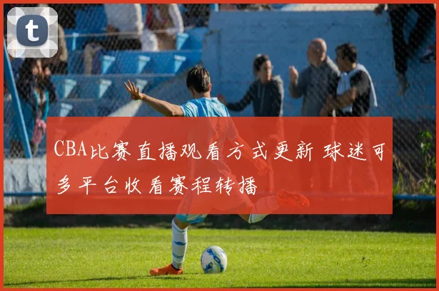 CBA比赛直播观看方式更新 球迷可多平台收看赛程转播