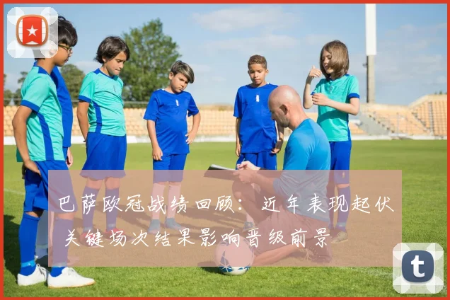 巴萨欧冠战绩回顾:近年表现起伏 关键场次结果影响晋级前景