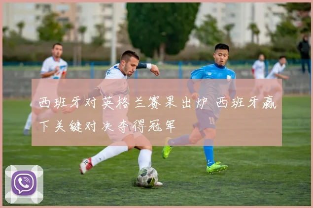 西班牙对英格兰赛果出炉 西班牙赢下关键对决夺得冠军