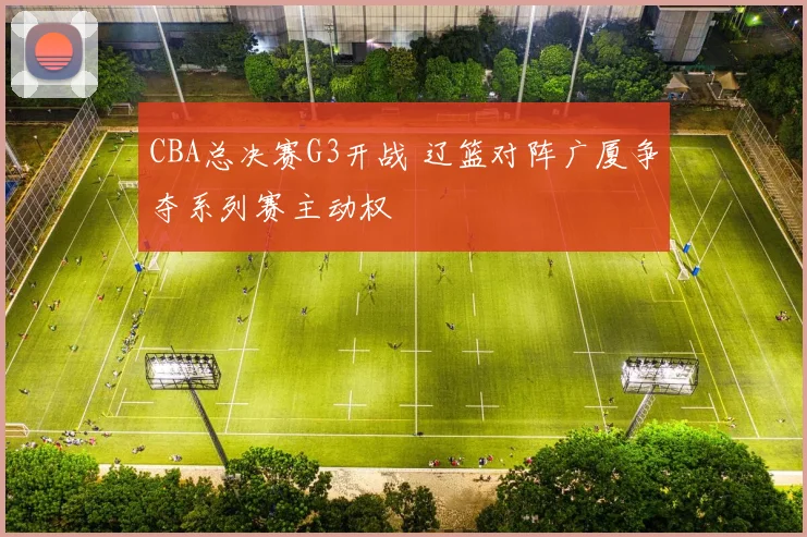 CBA总决赛G3开战 辽篮对阵广厦争夺系列赛主动权