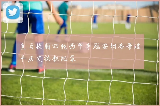 皇马提前四轮西甲夺冠安切洛蒂追平历史执教纪录