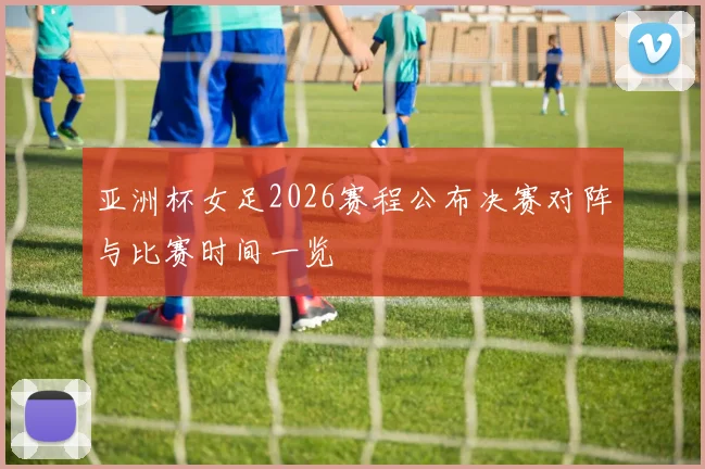 亚洲杯女足2026赛程公布决赛对阵与比赛时间一览