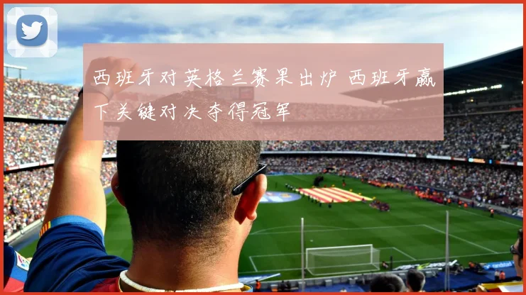西班牙对英格兰赛果出炉 西班牙赢下关键对决夺得冠军