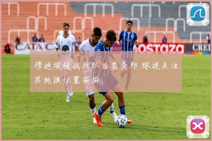 穆迪埃转战新队后首秀即 球迷关注其轮换位置安排