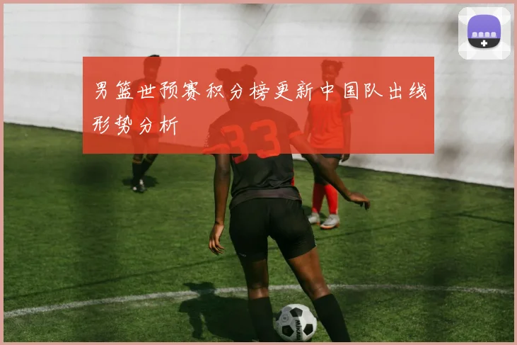 男篮世预赛积分榜更新中国队出线形势分析