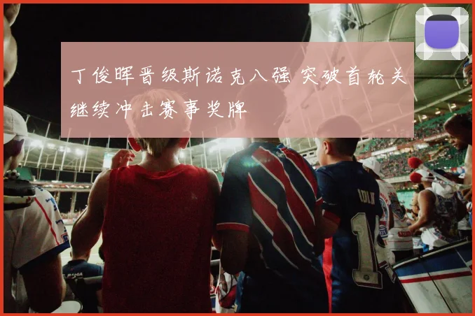 丁俊晖晋级斯诺克八强 突破首轮关继续冲击赛事奖牌