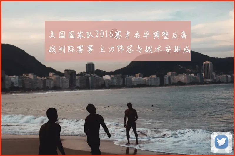 美国国家队2016赛季名单调整后备战洲际赛事 主力阵容与战术安排成焦点