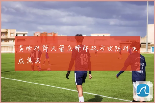 黄蜂对阵火箭交锋即双方攻防对决成焦点