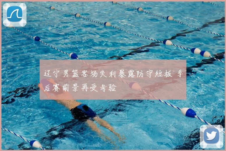 辽宁男篮客场失利暴露防守短板 季后赛前景再受考验