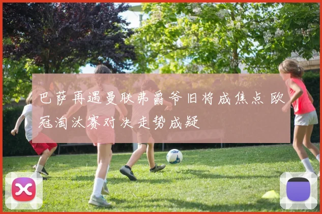 巴萨再遇曼联弗爵爷旧将成焦点 欧冠淘汰赛对决走势成疑